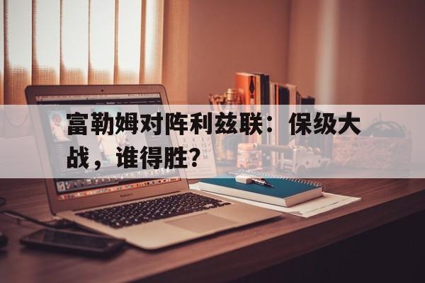 富勒姆对阵利兹联：保级大战，谁得胜？的简单介绍