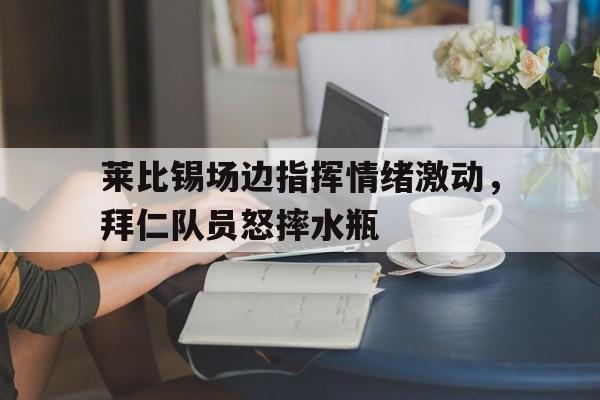 莱比锡场边指挥情绪激动，拜仁队员怒摔水瓶